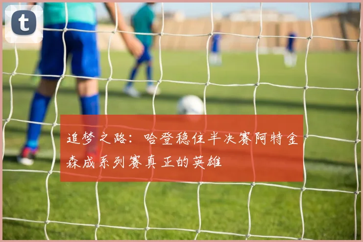 追梦之路：哈登稳住半决赛阿特金森成系列赛真正的英雄
