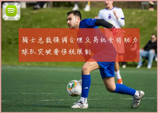 骑士总裁强调合理交易机会将助力球队突破奢侈税限制