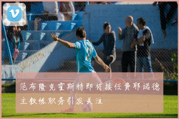 范布隆克霍斯特即将接任费耶诺德主教练职务引发关注