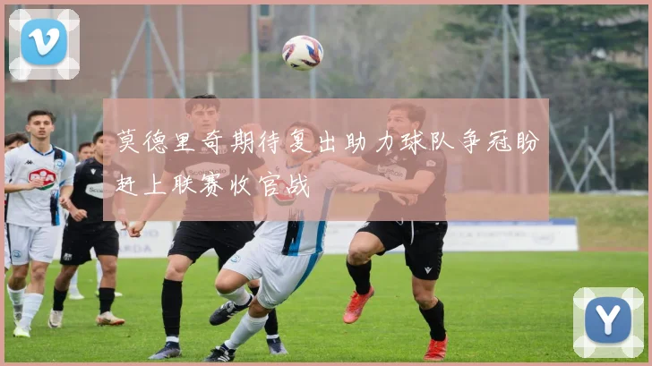 莫德里奇期待复出助力球队争冠盼赶上联赛收官战