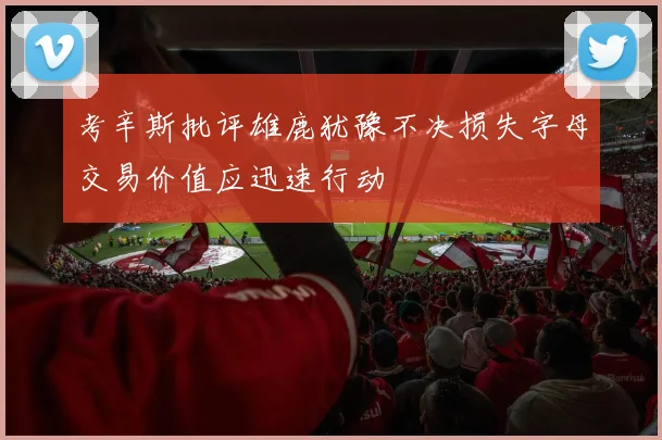 考辛斯批评雄鹿犹豫不决损失字母交易价值应迅速行动
