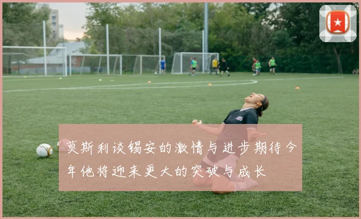 莫斯利谈锡安的激情与进步期待今年他将迎来更大的突破与成长