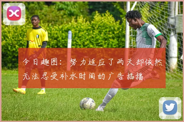 今日趣图：努力适应了两天却依然无法忍受补水时间的广告插播