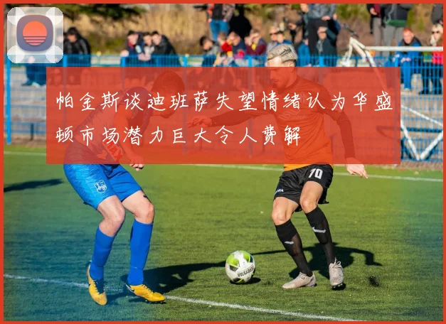 帕金斯谈迪班萨失望情绪认为华盛顿市场潜力巨大令人费解