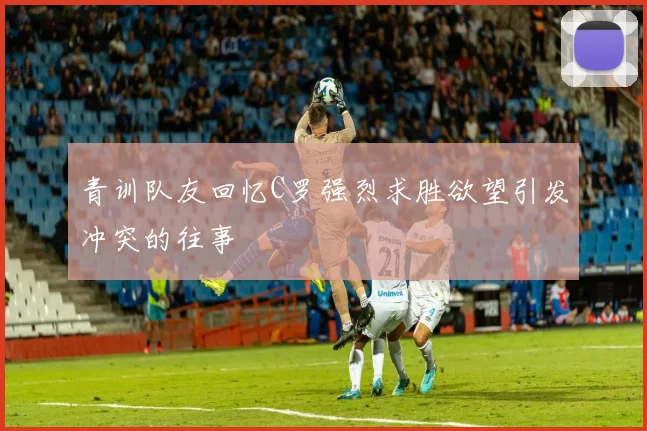 青训队友回忆C罗强烈求胜欲望引发冲突的往事