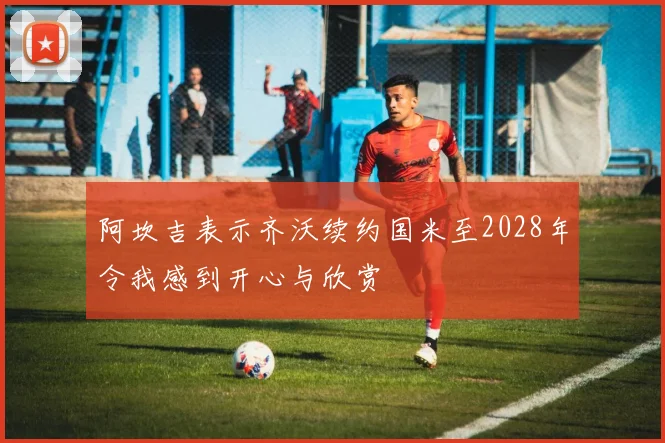 阿坎吉表示齐沃续约国米至2028年令我感到开心与欣赏
