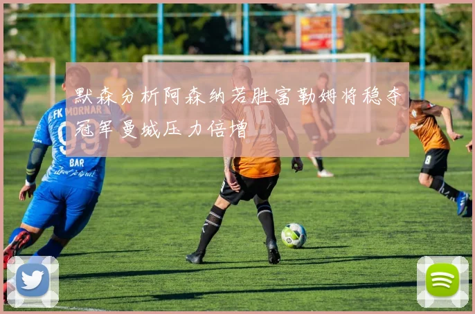 默森分析阿森纳若胜富勒姆将稳夺冠军曼城压力倍增