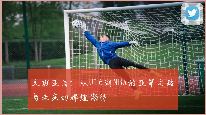 文班亚马：从U16到NBA的亚军之路与未来的辉煌期待