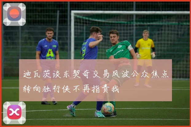 迪瓦茨谈东契奇交易风波公众焦点转向独行侠不再指责我