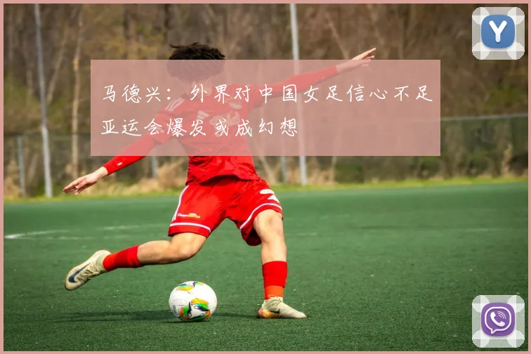 马德兴：外界对中国女足信心不足亚运会爆发或成幻想