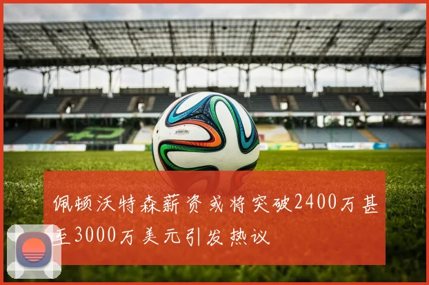 佩顿沃特森薪资或将突破2400万甚至3000万美元引发热议
