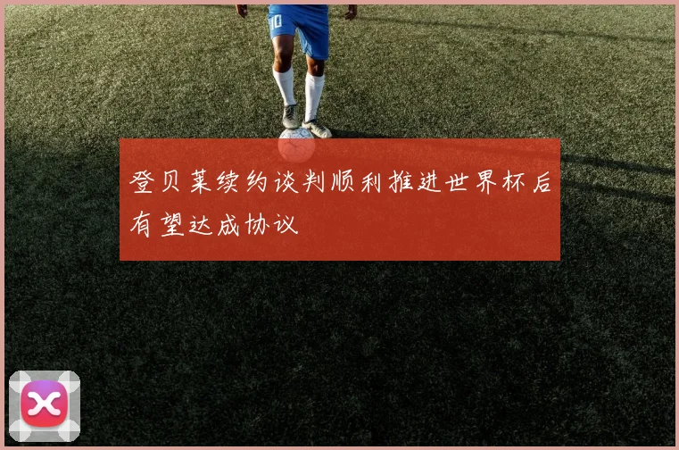 登贝莱续约谈判顺利推进世界杯后有望达成协议