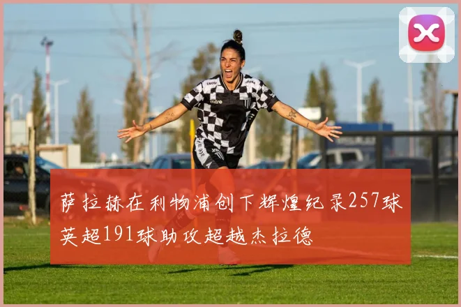萨拉赫在利物浦创下辉煌纪录257球英超191球助攻超越杰拉德