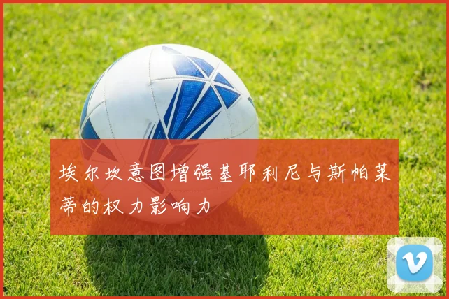 埃尔坎意图增强基耶利尼与斯帕莱蒂的权力影响力