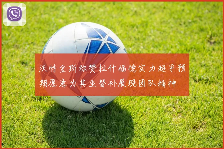 沃特金斯称赞拉什福德实力超乎预期愿意为其坐替补展现团队精神