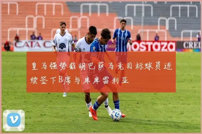 皇马强势截胡巴萨马竞目标球员连续签下B席与库库雷利亚