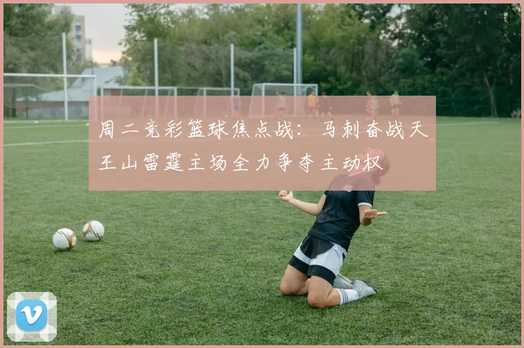 周二竞彩篮球焦点战：马刺奋战天王山雷霆主场全力争夺主动权