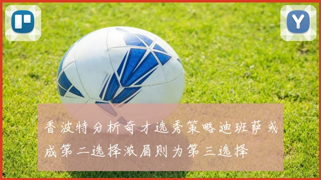 香波特分析奇才选秀策略迪班萨或成第二选择浓眉则为第三选择