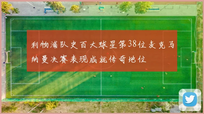 利物浦队史百大球星第38位麦克马纳曼决赛表现成就传奇地位